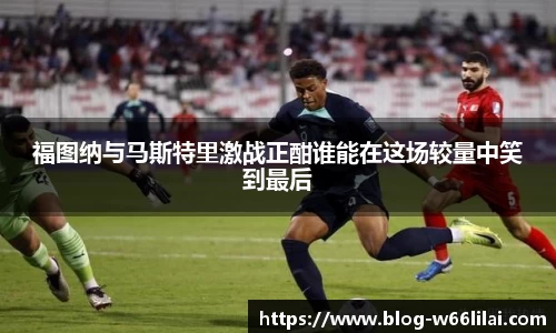 福图纳与马斯特里激战正酣谁能在这场较量中笑到最后