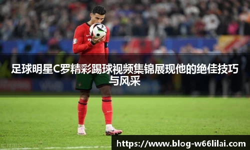 足球明星C罗精彩踢球视频集锦展现他的绝佳技巧与风采
